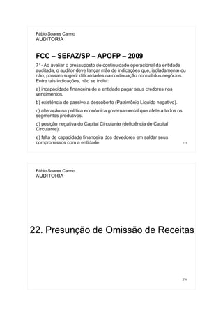 275
Fábio Soares Carmo
AUDITORIA
FCC – SEFAZ/SP – APOFP – 2009
71- Ao avaliar o pressuposto de continuidade operacional da entidade
auditada, o auditor deve lançar mão de indicações que, isoladamente ou
não, possam sugerir dificuldades na continuação normal dos negócios.
Entre tais indicações, não se inclui:
a) incapacidade financeira de a entidade pagar seus credores nos
vencimentos.
b) existência de passivo a descoberto (Patrimônio Líquido negativo).
c) alteração na política econômica governamental que afete a todos os
segmentos produtivos.
d) posição negativa do Capital Circulante (deficiência de Capital
Circulante).
e) falta de capacidade financeira dos devedores em saldar seus
compromissos com a entidade.
276
Fábio Soares Carmo
AUDITORIA
22. Presunção de Omissão de Receitas
 