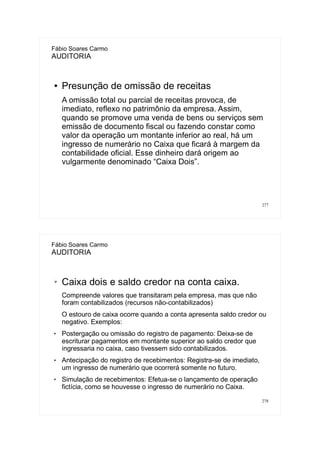 277
Fábio Soares Carmo
AUDITORIA
● Presunção de omissão de receitas
A omissão total ou parcial de receitas provoca, de
imediato, reflexo no patrimônio da empresa. Assim,
quando se promove uma venda de bens ou serviços sem
emissão de documento fiscal ou fazendo constar como
valor da operação um montante inferior ao real, há um
ingresso de numerário no Caixa que ficará à margem da
contabilidade oficial. Esse dinheiro dará origem ao
vulgarmente denominado “Caixa Dois”.
278
Fábio Soares Carmo
AUDITORIA
➢ Caixa dois e saldo credor na conta caixa.
Compreende valores que transitaram pela empresa, mas que não
foram contabilizados (recursos não-contabilizados)
O estouro de caixa ocorre quando a conta apresenta saldo credor ou
negativo. Exemplos:
 Postergação ou omissão do registro de pagamento: Deixa-se de
escriturar pagamentos em montante superior ao saldo credor que
ingressaria no caixa, caso tivessem sido contabilizados.
 Antecipação do registro de recebimentos: Registra-se de imediato,
um ingresso de numerário que ocorrerá somente no futuro.
 Simulação de recebimentos: Efetua-se o lançamento de operação
fictícia, como se houvesse o ingresso de numerário no Caixa.
 