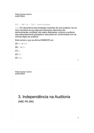 27
Fábio Soares Carmo
AUDITORIA
FCC – TRF 1R – 2011 (continuação)
III. Em decorrência das limitações inerentes de uma auditoria, há um
risco inevitável de que algumas distorções relevantes das
demonstrações contábeis não sejam detectadas, embora a auditoria
seja adequadamente planejada e executada em conformidade com as
normas legais de auditoria.
Está correto o que se afirma SOMENTE em:
(A) II e III.
(B) I e II.
(C) I.
(D) II.
(E) III.
28
Fábio Soares Carmo
AUDITORIA
3. Independência na Auditoria
(NBC PA 290)
 