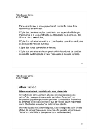 279
Fábio Soares Carmo
AUDITORIA
Para caracterizar a sonegação fiscal, mediante caixa dois,
recomenda-se solicitar:
 Cópia das demonstrações contábeis, em especial o Balanço
Patrimonial e a Demonstração de Resultado do Exercício, dos
últimos cinco exercícios;
 Cópia dos extratos bancários e conciliações bancárias de todas
as contas da Pessoa Jurídica;
 Cópia dos livros comerciais e fiscais;
 Cópia dos extratos enviados pelas administradoras de cartões
de crédito evidenciando o valor repassado à pessoa jurídica.
280
Fábio Soares Carmo
AUDITORIA
➢ Ativo Fictício
O bem ou direito é contabilizado, mas não existe
Ativos fictícios correspondem a bens e direitos registrados no
patrimônio, mas que simplesmente inexistem. Caso real: Um
empresário paga compromissos pessoais com recursos financeiros
da empresa e ordena ao contador que os valores sejam registrados
como “Duplicatas a receber”de determinado cliente.
O direito registrado não tem respaldo, não corresponde a um crédito
efetivo da companhia perante terceiros e foi lançado somente para
“fechar”a contabilidade (compensando a saída do caixa).
 