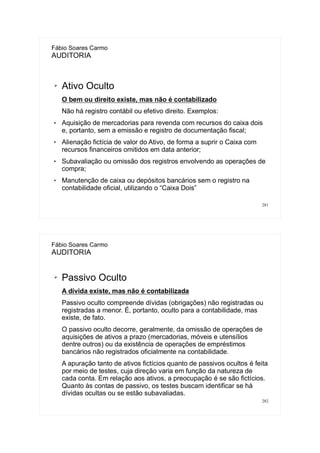 281
Fábio Soares Carmo
AUDITORIA
➢ Ativo Oculto
O bem ou direito existe, mas não é contabilizado
Não há registro contábil ou efetivo direito. Exemplos:
 Aquisição de mercadorias para revenda com recursos do caixa dois
e, portanto, sem a emissão e registro de documentação fiscal;
 Alienação fictícia de valor do Ativo, de forma a suprir o Caixa com
recursos financeiros omitidos em data anterior;
 Subavaliação ou omissão dos registros envolvendo as operações de
compra;
 Manutenção de caixa ou depósitos bancários sem o registro na
contabilidade oficial, utilizando o “Caixa Dois”
282
Fábio Soares Carmo
AUDITORIA
➢ Passivo Oculto
A dívida existe, mas não é contabilizada
Passivo oculto compreende dívidas (obrigações) não registradas ou
registradas a menor. É, portanto, oculto para a contabilidade, mas
existe, de fato.
O passivo oculto decorre, geralmente, da omissão de operações de
aquisições de ativos a prazo (mercadorias, móveis e utensílios
dentre outros) ou da existência de operações de empréstimos
bancários não registrados oficialmente na contabilidade.
A apuração tanto de ativos fictícios quanto de passivos ocultos é feita
por meio de testes, cuja direção varia em função da natureza de
cada conta. Em relação aos ativos, a preocupação é se são fictícios.
Quanto às contas de passivo, os testes buscam identificar se há
dívidas ocultas ou se estão subavaliadas.
 