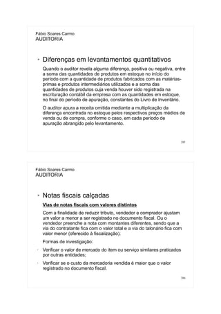 285
Fábio Soares Carmo
AUDITORIA
➢ Diferenças em levantamentos quantitativos
Quando o auditor revela alguma diferença, positiva ou negativa, entre
a soma das quantidades de produtos em estoque no início do
período com a quantidade de produtos fabricados com as matérias-
primas e produtos intermediários utilizados e a soma das
quantidades de produtos cuja venda houver sido registrada na
escrituração contábil da empresa com as quantidades em estoque,
no final do período de apuração, constantes do Livro de Inventário.
O auditor apura a receita omitida mediante a multiplicação da
diferença encontrada no estoque pelos respectivos preços médios de
venda ou de compra, conforme o caso, em cada período de
apuração abrangido pelo levantamento.
286
Fábio Soares Carmo
AUDITORIA
➢ Notas fiscais calçadas
Vias de notas fiscais com valores distintos
Com a finalidade de reduzir tributo, vendedor e comprador ajustam
um valor a menor a ser registrado no documento fiscal. Ou o
vendedor preenche a nota com montantes diferentes, sendo que a
via do contratante fica com o valor total e a via do talonário fica com
valor menor (oferecido à fiscalização).
Formas de investigação:
• Verificar o valor de mercado do item ou serviço similares praticados
por outras entidades;
• Verificar se o custo da mercadoria vendida é maior que o valor
registrado no documento fiscal.
 