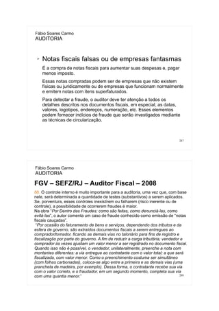 287
Fábio Soares Carmo
AUDITORIA
➢ Notas fiscais falsas ou de empresas fantasmas
É a compra de notas fiscais para aumentar suas despesas e, pagar
menos imposto.
Essas notas compradas podem ser de empresas que não existem
físicas ou juridicamente ou de empresas que funcionam normalmente
e emitem notas com itens superfaturados.
Para detectar a fraude, o auditor deve ter atenção a todos os
detalhes descritos nos documentos fiscais, em especial, as datas,
valores, logotipos, endereços, numeração, etc. Esses elementos
podem fornecer indícios de fraude que serão investigados mediante
as técnicas de circularização.
288
Fábio Soares Carmo
AUDITORIA
FGV – SEFZ/RJ – Auditor Fiscal – 2008
88. O controle interno é muito importante para a auditoria, uma vez que, com base
nele, será determinada a quantidade de testes (substantivos) a serem aplicados.
Se, porventura, esses controles inexistirem ou falharem (risco inerente ou de
controle), a possibilidade de ocorrerem fraudes é maior.
Na obra “Por Dentro das Fraudes: como são feitas, como denunciá-las, como
evitá-las”, o autor comenta um caso de fraude conhecido como emissão de “notas
fiscais cauçadas”.
“Por ocasião do faturamento de bens e serviços, dependendo dos tributos e da
esfera de governo, são extraídos documentos fiscais a serem entregues ao
comprador/tomador, ficando as demais vias no talonário para fins de registro e
fiscalização por parte do governo. A fim de reduzir a carga tributária, vendedor e
comprador às vezes ajustam um valor menor a ser registrado no documento fiscal.
Quando isso não é possível, o vendedor, unilateralmente, preenche a nota com
montantes diferentes: a via entregue ao contratante com o valor total; a que será
fiscalizada, com valor menor. Como o preenchimento costuma ser simultâneo
(com folhas carbonadas), coloca-se algo entre a primeira e as demais vias (uma
prancheta de madeira, por exemplo). Dessa forma, o contratante recebe sua via
com o valor correto, e o fraudador, em um segundo momento, completa sua via
com uma quantia menor.”
 