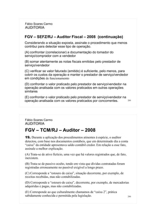 289
Fábio Soares Carmo
AUDITORIA
FGV – SEFZ/RJ – Auditor Fiscal – 2008 (continuação)
Considerando a situação exposta, assinale o procedimento que menos
contribui para detectar esse tipo de operação.
(A) confrontar (correlacionar) a documentação do tomador do
serviço/comprador com a vendedor
(B) somar atentamente as notas fiscais emitidas pelo prestador de
serviço/vendedor
(C) verificar se valor faturado (emitido) é suficiente, pelo menos, para
cobrir os custos da operação e manter o prestador de serviço/vendedor
em condições de funcionamento
(D) confrontar o valor praticado pelo prestador de serviço/vendedor na
operação analisada com os valores praticados em outras operações
similares
(E) confrontar o valor praticado pelo prestador de serviço/vendedor na
operação analisada com os valores praticados por concorrentes.
290
Fábio Soares Carmo
AUDITORIA
FGV – TCM/RJ – Auditor – 2008
19. Durante a aplicação dos procedimentos atinentes à espécie, o auditor
detectou, com base nos documentos contábeis, que em determinado dia a conta
“caixa” da entidade apresentava saldo contábil credor. Em relação a esse fato,
assinale a melhor explicação.
(A) Trata-se de ativo fictício, uma vez que há valores registrados que, de fato,
inexistem.
(B) Trata-se de passivo oculto, tendo em vista que dívidas contratadas foram
registradas erroneamente no passível exigível a longo prazo.
(C) Corresponde a “estouro de caixa”, situação decorrente, por exemplo, de
receitas recebidas, mas não contabilizadas.
(D) Corresponde a “estouro de caixa”, decorrente, por exemplo, de mercadorias
adquiridas e pagas, mas não contabilizadas.
(E) Corresponde ao que culturalmente chamamos de “caixa 2”, prática
sabidamente conhecida e permitida pela legislação.
 