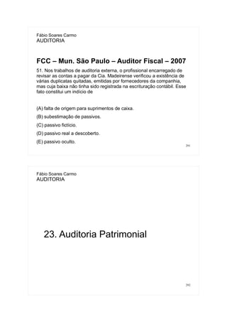 291
Fábio Soares Carmo
AUDITORIA
FCC – Mun. São Paulo – Auditor Fiscal – 2007
51. Nos trabalhos de auditoria externa, o profissional encarregado de
revisar as contas a pagar da Cia. Madeirense verificou a existência de
várias duplicatas quitadas, emitidas por fornecedores da companhia,
mas cuja baixa não tinha sido registrada na escrituração contábil. Esse
fato constitui um indício de
(A) falta de origem para suprimentos de caixa.
(B) subestimação de passivos.
(C) passivo fictício.
(D) passivo real a descoberto.
(E) passivo oculto.
292
Fábio Soares Carmo
AUDITORIA
23. Auditoria Patrimonial
 