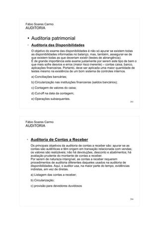 293
Fábio Soares Carmo
AUDITORIA
●
Auditoria patrimonial
➢ Auditoria das Disponibilidades
O objetivo do exame das disponibilidades é não só apurar se existem todas
as disponibilidades informadas no balanço, mas, também, assegurar-se de
que existem todas as que deveriam existir (testes de abrangência).
É de grande importância este exame justamente por serem este tipo de bem o
que mais sofre desvios e erros (maior risco inerente) – contas caixa, banco,
aplicações financeiras. Portanto, deve ser aplicada uma maior quantidade de
testes mesmo na existência de um bom sistema de controles internos.
a) Conciliações bancárias;
b) Circularização nas instituições financeiras (saldos bancários);
c) Contagem de valores do caixa;
d) Cut-off na data da contagem;
e) Operações subsequentes.
294
Fábio Soares Carmo
AUDITORIA
➢
Auditoria de Contas a Receber
Os principais objetivos da auditoria de contas a receber são: apurar se as
contas são autênticas e têm origem em transação relacionada com vendas;
os valores são realizáveis; não há devoluções, desconto e abatimentos; há
avaliação prudente do montante de contas a receber.
Por serem de natureza intangível, as contas a receber requerem
procedimentos de auditoria diferentes daqueles usados na auditoria de
disponibilidades. Aqui, o auditor usa, na maior parte do tempo, evidências
indiretas, em vez de diretas.
a) Listagem das contas a receber;
b) Circularização;
c) provisão para devedores duvidosos
 