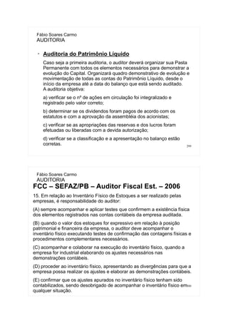 299
Fábio Soares Carmo
AUDITORIA
➢
Auditoria do Patrimônio Líquido
Caso seja a primeira auditoria, o auditor deverá organizar sua Pasta
Permanente com todos os elementos necessários para demonstrar a
evolução do Capital. Organizará quadro demonstrativo de evolução e
movimentação de todas as contas do Patrimônio Líquido, desde o
início da empresa até a data do balanço que está sendo auditado.
A auditoria objetiva:
a) verificar se o nº de ações em circulação foi integralizado e
registrado pelo valor correto;
b) determinar se os dividendos foram pagos de acordo com os
estatutos e com a aprovação da assembléia dos acionistas;
c) verificar se as apropriações das reservas e dos lucros foram
efetuadas ou liberadas com a devida autorização;
d) verificar se a classificação e a apresentação no balanço estão
corretas.
300
Fábio Soares Carmo
AUDITORIA
FCC – SEFAZ/PB – Auditor Fiscal Est. – 2006
15. Em relação ao Inventário Físico de Estoques a ser realizado pelas
empresas, é responsabilidade do auditor:
(A) sempre acompanhar e aplicar testes que confirmem a existência física
dos elementos registrados nas contas contábeis da empresa auditada.
(B))quando o valor dos estoques for expressivo em relação à posição
patrimonial e financeira da empresa, o auditor deve acompanhar o
inventário físico executando testes de confirmação das contagens físicas e
procedimentos complementares necessários.
(C) acompanhar e colaborar na execução do inventário físico, quando a
empresa for industrial elaborando os ajustes necessários nas
demonstrações contábeis.
(D) proceder ao inventário físico, apresentando as divergências para que a
empresa possa realizar os ajustes e elaborar as demonstrações contábeis.
(E) confirmar que os ajustes apurados no inventário físico tenham sido
contabilizados, sendo desobrigado de acompanhar o inventário físico em
qualquer situação.
 