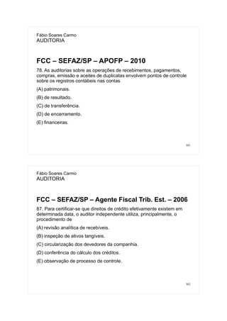 301
Fábio Soares Carmo
AUDITORIA
FCC – SEFAZ/SP – APOFP – 2010
78. As auditorias sobre as operações de recebimentos, pagamentos,
compras, emissão e aceites de duplicatas envolvem pontos de controle
sobre os registros contábeis nas contas
(A) patrimonais.
(B) de resultado.
(C) de transferência.
(D) de encerramento.
(E) financeiras.
302
Fábio Soares Carmo
AUDITORIA
FCC – SEFAZ/SP – Agente Fiscal Trib. Est. – 2006
87. Para certificar-se que direitos de crédito efetivamente existem em
determinada data, o auditor independente utiliza, principalmente, o
procedimento de
(A) revisão analítica de recebíveis.
(B) inspeção de ativos tangíveis.
(C) circularização dos devedores da companhia.
(D) conferência do cálculo dos créditos.
(E) observação de processo de controle.
 