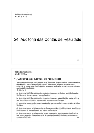 303
Fábio Soares Carmo
AUDITORIA
24. Auditoria das Contas de Resultado
304
Fábio Soares Carmo
AUDITORIA
● Auditoria das Contas de Resultado
A época mais indicada para efetuar esse trabalho é a visita anterior ao encerramento
do exercício. Nesta oportunidade, um ou dois meses antes do fechamento do
exercício, a maior parte das despesas terão sido realizadas, podendo ser analisadas
com mais tranquilidade.
O objetivo é:
a) determinar se todas as receitas, custos e despesas atribuídos ao período estão
devidamente comprovados e contabilizados;
b) determinar se todas as receitas, custos e despesas não atribuídos ao período ou
que beneficiem exercícios futuros estão corretamente diferidos;
c) determinar se os custos e despesas estão corretamente contrapostos às receitas
devidas;
d) determinar se as receitas, custos, e despesas estão contabilizados de acordo com
os princípios de contabilidade, em bases uniformes; e
e) determinar se as receitas, custos e despesas estão corretamente classificados
nas demonstrações financeiras, e se as divulgações cabíveis foram expostas por
notas explicativas.
 