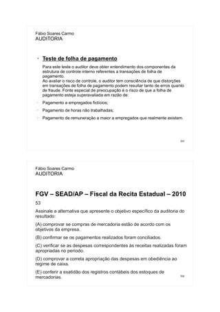 305
Fábio Soares Carmo
AUDITORIA
➢ Teste de folha de pagamento
Para este teste o auditor deve obter entendimento dos componentes da
estrutura de controle interno referentes a transações de folha de
pagamento.
Ao avaliar o risco de controle, o auditor tem consciência de que distorções
em transações de folha de pagamento podem resultar tanto de erros quanto
de fraude. Fonte especial de preocupação é o risco de que a folha de
pagamento esteja superavaliada em razão de:
• Pagamento a empregados fictícios;
• Pagamento de horas não trabalhadas;
• Pagamento de remuneração a maior a empregados que realmente existem.
306
Fábio Soares Carmo
AUDITORIA
FGV – SEAD/AP – Fiscal da Recita Estadual – 2010
53
Assinale a alternativa que apresente o objetivo específico da auditoria do
resultado:
(A) comprovar se compras de mercadoria estão de acordo com os
objetivos da empresa.
(B) confirmar se os pagamentos realizados foram conciliados.
(C) verificar se as despesas correspondentes às receitas realizadas foram
apropriadas no período.
(D) comprovar a correta apropriação das despesas em obediência ao
regime de caixa.
(E) conferir a exatidão dos registros contábeis dos estoques de
mercadorias.
 