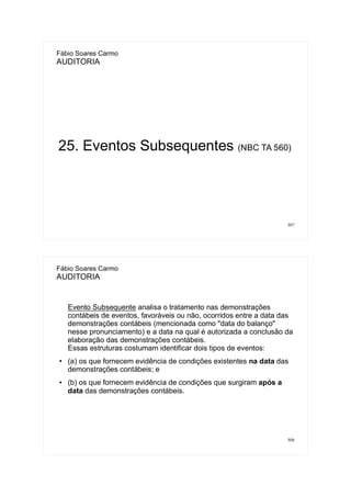 307
Fábio Soares Carmo
AUDITORIA
25. Eventos Subsequentes (NBC TA 560)
308
Fábio Soares Carmo
AUDITORIA
Evento Subsequente analisa o tratamento nas demonstrações
contábeis de eventos, favoráveis ou não, ocorridos entre a data das
demonstrações contábeis (mencionada como "data do balanço"
nesse pronunciamento) e a data na qual é autorizada a conclusão da
elaboração das demonstrações contábeis.
Essas estruturas costumam identificar dois tipos de eventos:
●
(a) os que fornecem evidência de condições existentes na data das
demonstrações contábeis; e
● (b) os que fornecem evidência de condições que surgiram após a
data das demonstrações contábeis.
 