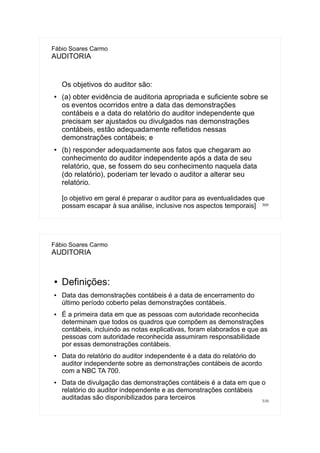 309
Fábio Soares Carmo
AUDITORIA
Os objetivos do auditor são:
● (a) obter evidência de auditoria apropriada e suficiente sobre se
os eventos ocorridos entre a data das demonstrações
contábeis e a data do relatório do auditor independente que
precisam ser ajustados ou divulgados nas demonstrações
contábeis, estão adequadamente refletidos nessas
demonstrações contábeis; e
● (b) responder adequadamente aos fatos que chegaram ao
conhecimento do auditor independente após a data de seu
relatório, que, se fossem do seu conhecimento naquela data
(do relatório), poderiam ter levado o auditor a alterar seu
relatório.
[o objetivo em geral é preparar o auditor para as eventualidades que
possam escapar à sua análise, inclusive nos aspectos temporais]
310
Fábio Soares Carmo
AUDITORIA
● Definições:
● Data das demonstrações contábeis é a data de encerramento do
último período coberto pelas demonstrações contábeis.
● É a primeira data em que as pessoas com autoridade reconhecida
determinam que todos os quadros que compõem as demonstrações
contábeis, incluindo as notas explicativas, foram elaborados e que as
pessoas com autoridade reconhecida assumiram responsabilidade
por essas demonstrações contábeis.
● Data do relatório do auditor independente é a data do relatório do
auditor independente sobre as demonstrações contábeis de acordo
com a NBC TA 700.
● Data de divulgação das demonstrações contábeis é a data em que o
relatório do auditor independente e as demonstrações contábeis
auditadas são disponibilizados para terceiros
 