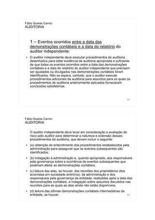 311
Fábio Soares Carmo
AUDITORIA
1 – Eventos ocorridos entre a data das
demonstrações contábeis e a data do relatório do
auditor independente:
● O auditor independente deve executar procedimentos de auditoria
desenhados para obter evidência de auditoria apropriada e suficiente
de que todos os eventos ocorridos entre a data das demonstrações
contábeis e a data do relatório do auditor independente que precisam
ser ajustados ou divulgados nas demonstrações contábeis foram
identificados. Não se espera, contudo, que o auditor execute
procedimentos adicionais de auditoria para assuntos para os quais os
procedimentos de auditoria anteriormente aplicados forneceram
conclusões satisfatórias.
312
Fábio Soares Carmo
AUDITORIA
O auditor independente deve levar em consideração a avaliação de
risco pelo auditor para determinar a natureza e extensão desses
procedimentos de auditoria, que devem incluir o seguinte:
● (a) obtenção de entendimento dos procedimentos estabelecidos pela
administração para assegurar que os eventos subsequentes são
identificados;
● (b) indagação à administração e, quando apropriado, aos responsáveis
pela governança sobre a ocorrência de eventos subsequentes que
poderiam afetar as demonstrações contábeis;
● (c) leitura das atas, se houver, das reuniões dos proprietários (dos
acionistas em sociedade anônima), da administração e dos
responsáveis pela governança da entidade, realizadas após a data das
demonstrações contábeis, e indagação sobre assuntos discutidos nas
reuniões para as quais as atas ainda não estão disponíveis;
● (d) leitura das últimas demonstrações contábeis intermediárias da
entidade, se houver.
 
