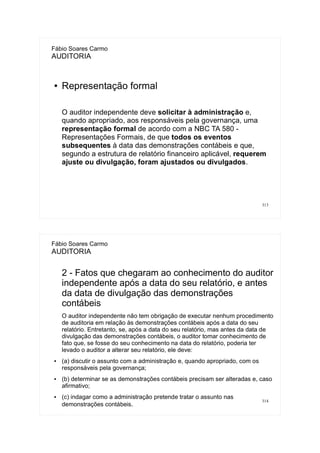 313
Fábio Soares Carmo
AUDITORIA
● Representação formal
O auditor independente deve solicitar à administração e,
quando apropriado, aos responsáveis pela governança, uma
representação formal de acordo com a NBC TA 580 -
Representações Formais, de que todos os eventos
subsequentes à data das demonstrações contábeis e que,
segundo a estrutura de relatório financeiro aplicável, requerem
ajuste ou divulgação, foram ajustados ou divulgados.
314
Fábio Soares Carmo
AUDITORIA
2 - Fatos que chegaram ao conhecimento do auditor
independente após a data do seu relatório, e antes
da data de divulgação das demonstrações
contábeis
O auditor independente não tem obrigação de executar nenhum procedimento
de auditoria em relação às demonstrações contábeis após a data do seu
relatório. Entretanto, se, após a data do seu relatório, mas antes da data de
divulgação das demonstrações contábeis, o auditor tomar conhecimento de
fato que, se fosse do seu conhecimento na data do relatório, poderia ter
levado o auditor a alterar seu relatório, ele deve:
● (a) discutir o assunto com a administração e, quando apropriado, com os
responsáveis pela governança;
● (b) determinar se as demonstrações contábeis precisam ser alteradas e, caso
afirmativo;
● (c) indagar como a administração pretende tratar o assunto nas
demonstrações contábeis.
 