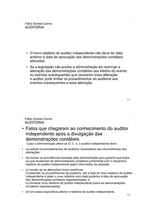 315
Fábio Soares Carmo
AUDITORIA
● O novo relatório do auditor independente não deve ter data
anterior à data de aprovação das demonstrações contábeis
alteradas.
● Se a legislação não proíbe a administração de restringir a
alteração das demonstrações contábeis aos efeitos do evento
ou eventos subsequentes que causaram essa alteração
o auditor pode limitar os procedimentos de auditoria aos
eventos subsequentes a essa alteração.
316
Fábio Soares Carmo
AUDITORIA
● Fatos que chegaram ao conhecimento do auditor
independente após a divulgação das
demonstrações contábeis
Caso a administração altere as D. C.´s, o auditor independente deve:
● (a) aplicar os procedimentos de auditoria necessários nas circunstâncias das
alterações;
● (b) revisar as providências tomadas pela administração para garantir que todos
os que receberam as demonstrações contábeis juntamente com o respectivo
relatório do auditor independente sejam informados da situação;
● (c) exceto se as alterações forem restritivas:
(i) estender os procedimentos de auditoria até a data do novo relatório do auditor
independente e datar o novo relatório com data posterior à data de aprovação
das demonstrações contábeis reapresentadas; e
(ii) fornecer novo relatório do auditor independente sobre as demonstrações
contábeis reapresentadas;
● (d) em casos específicos alterar o relatório do auditor independente.
 