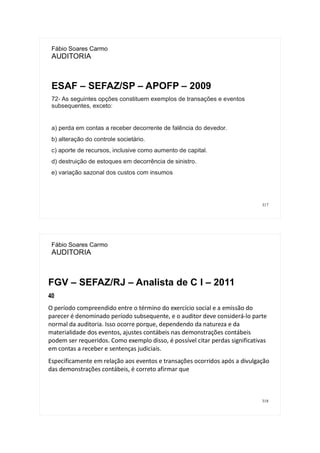 317
Fábio Soares Carmo
AUDITORIA
ESAF – SEFAZ/SP – APOFP – 2009
72- As seguintes opções constituem exemplos de transações e eventos
subsequentes, exceto:
a) perda em contas a receber decorrente de falência do devedor.
b) alteração do controle societário.
c) aporte de recursos, inclusive como aumento de capital.
d) destruição de estoques em decorrência de sinistro.
e) variação sazonal dos custos com insumos
318
Fábio Soares Carmo
AUDITORIA
FGV – SEFAZ/RJ – Analista de C I – 2011
40
O período compreendido entre o término do exercício social e a emissão do
parecer é denominado período subsequente, e o auditor deve considerá-lo parte
normal da auditoria. Isso ocorre porque, dependendo da natureza e da
materialidade dos eventos, ajustes contábeis nas demonstrações contábeis
podem ser requeridos. Como exemplo disso, é possível citar perdas significativas
em contas a receber e sentenças judiciais.
Especificamente em relação aos eventos e transações ocorridos após a divulgação
das demonstrações contábeis, é correto afirmar que
 