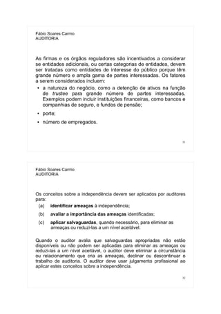31
Fábio Soares Carmo
AUDITORIA
As firmas e os órgãos reguladores são incentivados a considerar
se entidades adicionais, ou certas categorias de entidades, devem
ser tratadas como entidades de interesse do público porque têm
grande número e ampla gama de partes interessadas. Os fatores
a serem considerados incluem:
● a natureza do negócio, como a detenção de ativos na função
de trustee para grande número de partes interessadas.
Exemplos podem incluir instituições financeiras, como bancos e
companhias de seguro, e fundos de pensão;
● porte;
● número de empregados.
32
Fábio Soares Carmo
AUDITORIA
Os conceitos sobre a independência devem ser aplicados por auditores
para:
(a) identificar ameaças à independência;
(b) avaliar a importância das ameaças identificadas;
(c) aplicar salvaguardas, quando necessário, para eliminar as
ameaças ou reduzi-las a um nível aceitável.
Quando o auditor avalia que salvaguardas apropriadas não estão
disponíveis ou não podem ser aplicadas para eliminar as ameaças ou
reduzi-las a um nível aceitável, o auditor deve eliminar a circunstância
ou relacionamento que cria as ameaças, declinar ou descontinuar o
trabalho de auditoria. O auditor deve usar julgamento profissional ao
aplicar estes conceitos sobre a independência.
 