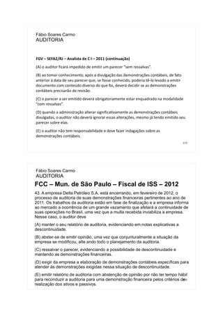 319
Fábio Soares Carmo
AUDITORIA
FGV – SEFAZ/RJ – Analista de C I – 2011 (continuação)
(A) o auditor ficará impedido de emitir um parecer “sem ressalvas”.
(B) ao tomar conhecimento, após a divulgação das demonstrações contábeis, de fato
anterior à data de seu parecer que, se fosse conhecido, poderia tê-lo levado a emitir
documento com conteúdo diverso do que foi, deverá decidir se as demonstrações
contábeis precisarão de revisão.
(C) o parecer a ser emitido deverá obrigatoriamente estar enquadrado na modalidade
“com ressalvas”.
(D) quando a administração alterar significativamente as demonstrações contábeis
divulgadas, o auditor não deverá ignorar essas alterações, mesmo já tendo emitido seu
parecer sobre elas.
(E) o auditor não tem responsabilidade e deve fazer indagações sobre as
demonstrações contábeis.
320
Fábio Soares Carmo
AUDITORIA
FCC – Mun. de São Paulo – Fiscal de ISS – 2012
43. A empresa Delta Petróleo S.A. está encerrando, em fevereiro de 2012, o
processo de auditoria de suas demonstrações financeiras pertinentes ao ano de
2011. Os trabalhos da auditoria estão em fase de finalização e a empresa informa
ao mercado a ocorrência de um grande vazamento que afetará a continuidade de
suas operações no Brasil, uma vez que a multa recebida inviabiliza a empresa.
Nesse caso, o auditor deve
(A) manter o seu relatório de auditoria, evidenciando em notas explicativas a
descontinuidade.
(B) abster-se de emitir opinião, uma vez que conjunturalmente a situação da
empresa se modificou, alte ando todo o planejamento da auditoria.
(C) ressalvar o parecer, evidenciando a possibilidade de descontinuidade e
mantendo as demonstrações financeiras.
(D) exigir da empresa a elaboração de demonstrações contábeis específicas para
atender às demonstrações exigidas nessa situação de descontinuidade.
(E) emitir relatório de auditoria com abstenção de opinião por não ter tempo hábil
para reconduzir a auditoria para uma demonstração financeira pelos critérios de
realização dos ativos e passivos.
 