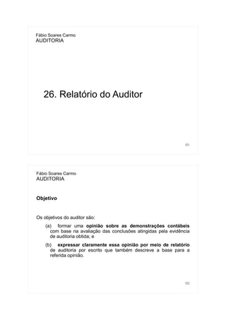 321
Fábio Soares Carmo
AUDITORIA
26. Relatório do Auditor
322
Fábio Soares Carmo
AUDITORIA
Objetivo
Os objetivos do auditor são:
(a) formar uma opinião sobre as demonstrações contábeis
com base na avaliação das conclusões atingidas pela evidência
de auditoria obtida; e
(b) expressar claramente essa opinião por meio de relatório
de auditoria por escrito que também descreve a base para a
referida opinião.
 
