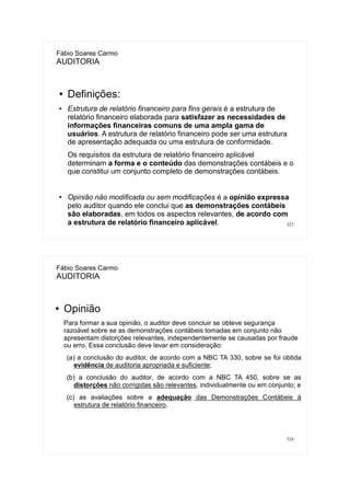 323
Fábio Soares Carmo
AUDITORIA
● Definições:
● Estrutura de relatório financeiro para fins gerais é a estrutura de
relatório financeiro elaborada para satisfazer as necessidades de
informações financeiras comuns de uma ampla gama de
usuários. A estrutura de relatório financeiro pode ser uma estrutura
de apresentação adequada ou uma estrutura de conformidade.
Os requisitos da estrutura de relatório financeiro aplicável
determinam a forma e o conteúdo das demonstrações contábeis e o
que constitui um conjunto completo de demonstrações contábeis.
●
Opinião não modificada ou sem modificações é a opinião expressa
pelo auditor quando ele conclui que as demonstrações contábeis
são elaboradas, em todos os aspectos relevantes, de acordo com
a estrutura de relatório financeiro aplicável.
324
Fábio Soares Carmo
AUDITORIA
● Opinião
Para formar a sua opinião, o auditor deve concluir se obteve segurança
razoável sobre se as demonstrações contábeis tomadas em conjunto não
apresentam distorções relevantes, independentemente se causadas por fraude
ou erro. Essa conclusão deve levar em consideração:
(a) a conclusão do auditor, de acordo com a NBC TA 330, sobre se foi obtida
evidência de auditoria apropriada e suficiente;
(b) a conclusão do auditor, de acordo com a NBC TA 450, sobre se as
distorções não corrigidas são relevantes, individualmente ou em conjunto; e
(c) as avaliações sobre a adequação das Demonstrações Contábeis à
estrutura de relatório financeiro.
 
