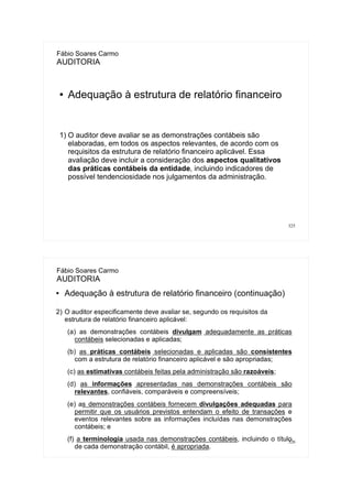 325
Fábio Soares Carmo
AUDITORIA
● Adequação à estrutura de relatório financeiro
1) O auditor deve avaliar se as demonstrações contábeis são
elaboradas, em todos os aspectos relevantes, de acordo com os
requisitos da estrutura de relatório financeiro aplicável. Essa
avaliação deve incluir a consideração dos aspectos qualitativos
das práticas contábeis da entidade, incluindo indicadores de
possível tendenciosidade nos julgamentos da administração.
326
Fábio Soares Carmo
AUDITORIA
● Adequação à estrutura de relatório financeiro (continuação)
1)
2) O auditor especificamente deve avaliar se, segundo os requisitos da
estrutura de relatório financeiro aplicável:
(a) as demonstrações contábeis divulgam adequadamente as práticas
contábeis selecionadas e aplicadas;
(b) as práticas contábeis selecionadas e aplicadas são consistentes
com a estrutura de relatório financeiro aplicável e são apropriadas;
(c) as estimativas contábeis feitas pela administração são razoáveis;
(d) as informações apresentadas nas demonstrações contábeis são
relevantes, confiáveis, comparáveis e compreensíveis;
(e) as demonstrações contábeis fornecem divulgações adequadas para
permitir que os usuários previstos entendam o efeito de transações e
eventos relevantes sobre as informações incluídas nas demonstrações
contábeis; e
(f) a terminologia usada nas demonstrações contábeis, incluindo o título
de cada demonstração contábil, é apropriada.
 