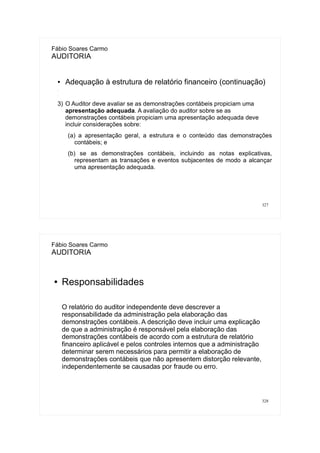327
Fábio Soares Carmo
AUDITORIA
● Adequação à estrutura de relatório financeiro (continuação)
1)
2)
3) O Auditor deve avaliar se as demonstrações contábeis propiciam uma
apresentação adequada. A avaliação do auditor sobre se as
demonstrações contábeis propiciam uma apresentação adequada deve
incluir considerações sobre:
(a) a apresentação geral, a estrutura e o conteúdo das demonstrações
contábeis; e
(b) se as demonstrações contábeis, incluindo as notas explicativas,
representam as transações e eventos subjacentes de modo a alcançar
uma apresentação adequada.
328
Fábio Soares Carmo
AUDITORIA
● Responsabilidades
O relatório do auditor independente deve descrever a
responsabilidade da administração pela elaboração das
demonstrações contábeis. A descrição deve incluir uma explicação
de que a administração é responsável pela elaboração das
demonstrações contábeis de acordo com a estrutura de relatório
financeiro aplicável e pelos controles internos que a administração
determinar serem necessários para permitir a elaboração de
demonstrações contábeis que não apresentem distorção relevante,
independentemente se causadas por fraude ou erro.
 