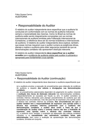329
Fábio Soares Carmo
AUDITORIA
● Responsabilidade do Auditor
O relatório do auditor independente deve especificar que a auditoria foi
conduzida em conformidade com as normas de auditoria indicando
sempre a nacionalidade das mesmas. Como no Brasil as normas de
auditoria estão sendo integralmente convergidas com as normas
internacionais de auditoria emitidas pela Federação Internacional de
Contadores, a referência deve ser às normas brasileiras e internacionais
de auditoria. O relatório do auditor independente deve explicar, também,
que essas normas requerem que o auditor cumpra as exigências éticas,
planeje e realize a auditoria para obter segurança razoável de que as
demonstrações contábeis não apresentem distorção relevante.
O relatório do auditor independente deve especificar se o auditor
acredita que a evidência de auditoria obtida pelo auditor é suficiente e
apropriada para fundamentar a sua opinião.
330
Fábio Soares Carmo
AUDITORIA
● Responsabilidade do Auditor (continuação)
O relatório do auditor independente deve descrever a auditoria especificando que:
(a) a auditoria envolve a execução de procedimentos para obtenção de evidência
de auditoria a respeito dos valores e divulgações nas demonstrações
contábeis;
(b) os procedimentos selecionados dependem do julgamento do auditor, incluindo
a avaliação dos riscos de distorção relevante nas demonstrações contábeis,
independentemente se causadas por fraude ou erro. O auditor considera os
controles internos relevantes para planejar procedimentos de auditoria que são
apropriados nas circunstâncias, mas não para fins de expressar uma opinião sobre
a eficácia dos controles internos da entidade. Nas circunstâncias em que o
auditor também tem a responsabilidade de expressar uma opinião sobre a
eficácia dos controles internos juntamente com a auditoria das
demonstrações contábeis, o auditor deve omitir a frase de que a
consideração do auditor sobre o controle interno não tem a finalidade de
expressar uma opinião sobre a eficácia dos controles internos;
(c) a auditoria inclui, também, a avaliação da adequação das práticas contábeis
utilizadas e a razoabilidade das estimativas contábeis feitas pela
administração, bem como a avaliação da apresentação das demonstrações
contábeis, tomadas em conjunto.
 