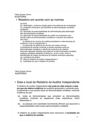 331
Fábio Soares Carmo
AUDITORIA
● Relatório em acordo com as normas
(a) título;
(b) destinatário, conforme exigido pelas circunstâncias da contratação;
(c) parágrafo introdutório que identifica as demonstrações contábeis
auditadas;
(d) descrição da responsabilidade da administração pela elaboração
das demonstrações contábeis;
(e) descrição da responsabilidade do auditor por expressar uma
opinião sobre as demonstrações contábeis e o alcance da auditoria,
que inclui:
(i) referência às normas de auditoria brasileiras e internacionais de
auditoria e a lei ou regulamento; e
(ii) descrição da auditoria de acordo com essas normas;
(f) parágrafo da opinião contendo a opinião expressa sobre as
demonstrações contábeis e referência à estrutura de relatório
financeiro aplicável utilizada para elaborar as demonstrações contábeis
(práticas contábeis adotadas no Brasil ou, se for o caso, incluir a
identificação de origem da estrutura de relatório financeiro aplicada);
(g) assinatura do auditor;
(h) data do relatório do auditor independente; e
(i) localidade em que o relatório foi emitido.
332
Fábio Soares Carmo
AUDITORIA
● Data e local do Relatório do Auditor Independente
O relatório do auditor independente não pode ter data anterior à data
em que ele obteve evidência de auditoria apropriada e suficiente para
fundamentar a sua opinião sobre as demonstrações contábeis, incluindo
evidência de que:
(a) todas as demonstrações que compõem as demonstrações
contábeis, incluindo as respectivas notas explicativas, foram
elaboradas; e
(b) as pessoas com autoridade reconhecida afirmam que assumem a
responsabilidade sobre essas demonstrações contábeis.
O relatório do auditor independente deve mencionar a localidade em
que o relatório foi emitido.
 