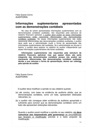 333
Fábio Soares Carmo
AUDITORIA
Informações suplementares apresentadas
com as demonstrações contábeis
No caso de serem apresentadas informações suplementares com as
demonstrações contábeis auditadas, não requeridas pela estrutura de
relatório financeiro aplicável, o auditor deve avaliar se essas informações
suplementares estão claramente diferenciadas das demonstrações
contábeis auditadas. Se essas informações suplementares não estão
claramente diferenciadas das demonstrações contábeis auditadas, o auditor
deve pedir que a administração mude a forma de apresentação das
informações suplementares não auditadas. Se a administração se recusar a
fazê-lo, o auditor deve explicar no relatório do auditor independente que
essas informações suplementares não foram auditadas.
Informações suplementares não requeridas pela estrutura de
relatório financeiro aplicável, mas que apesar disso são parte
integrante das demonstrações contábeis porque não podem ser
claramente diferenciadas das demonstrações contábeis auditadas
devido a sua natureza e forma de apresentação, devem ser cobertas
pela opinião do auditor.
334
Fábio Soares Carmo
AUDITORIA
O auditor deve modificar a opinião no seu relatório quando:
(a) ele conclui, com base na evidência de auditoria obtida, que as
demonstrações contábeis, como um todo, apresentam distorções
relevantes; ou
(b) o auditor não consegue obter evidência de auditoria apropriada e
suficiente para concluir que as demonstrações contábeis como um
todo não apresentam distorções relevantes.
Quando o auditor prevê modificar a opinião no seu relatório, ele deve
comunicar aos responsáveis pela governança as circunstâncias
que levaram à modificação prevista e o texto proposto da
modificação.
 