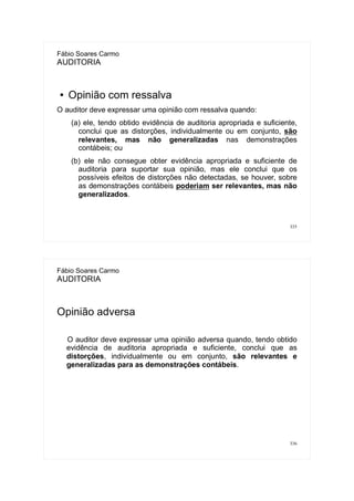335
Fábio Soares Carmo
AUDITORIA
● Opinião com ressalva
O auditor deve expressar uma opinião com ressalva quando:
(a) ele, tendo obtido evidência de auditoria apropriada e suficiente,
conclui que as distorções, individualmente ou em conjunto, são
relevantes, mas não generalizadas nas demonstrações
contábeis; ou
(b) ele não consegue obter evidência apropriada e suficiente de
auditoria para suportar sua opinião, mas ele conclui que os
possíveis efeitos de distorções não detectadas, se houver, sobre
as demonstrações contábeis poderiam ser relevantes, mas não
generalizados.
336
Fábio Soares Carmo
AUDITORIA
Opinião adversa
O auditor deve expressar uma opinião adversa quando, tendo obtido
evidência de auditoria apropriada e suficiente, conclui que as
distorções, individualmente ou em conjunto, são relevantes e
generalizadas para as demonstrações contábeis.
 