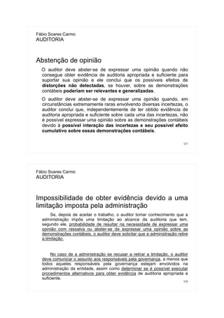 337
Fábio Soares Carmo
AUDITORIA
Abstenção de opinião
O auditor deve abster-se de expressar uma opinião quando não
consegue obter evidência de auditoria apropriada e suficiente para
suportar sua opinião e ele conclui que os possíveis efeitos de
distorções não detectadas, se houver, sobre as demonstrações
contábeis poderiam ser relevantes e generalizadas.
O auditor deve abster-se de expressar uma opinião quando, em
circunstâncias extremamente raras envolvendo diversas incertezas, o
auditor conclui que, independentemente de ter obtido evidência de
auditoria apropriada e suficiente sobre cada uma das incertezas, não
é possível expressar uma opinião sobre as demonstrações contábeis
devido à possível interação das incertezas e seu possível efeito
cumulativo sobre essas demonstrações contábeis.
338
Fábio Soares Carmo
AUDITORIA
Impossibilidade de obter evidência devido a uma
limitação imposta pela administração
Se, depois de aceitar o trabalho, o auditor tomar conhecimento que a
administração impôs uma limitação ao alcance da auditoria que tem,
segundo ele, probabilidade de resultar na necessidade de expressar uma
opinião com ressalva ou abster-se de expressar uma opinião sobre as
demonstrações contábeis, o auditor deve solicitar que a administração retire
a limitação.
No caso de a administração se recusar a retirar a limitação, o auditor
deve comunicar o assunto aos responsáveis pela governança, a menos que
todos aqueles responsáveis pela governança estejam envolvidos na
administração da entidade, assim como determinar se é possível executar
procedimentos alternativos para obter evidência de auditoria apropriada e
suficiente.
 