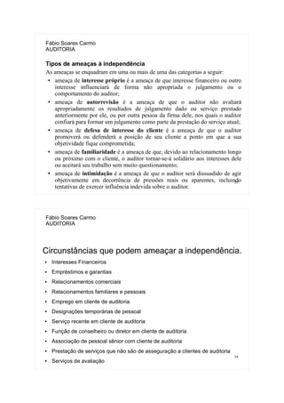 33
Fábio Soares Carmo
AUDITORIA
Tipos de ameaças à independência
As ameaças se enquadram em uma ou mais de uma das categorias a seguir:
● ameaça de interesse próprio é a ameaça de que interesse financeiro ou outro
interesse influenciará de forma não apropriada o julgamento ou o
comportamento do auditor;
● ameaça de autorrevisão é a ameaça de que o auditor não avaliará
apropriadamente os resultados de julgamento dado ou serviço prestado
anteriormente por ele, ou por outra pessoa da firma dele, nos quais o auditor
confiará para formar um julgamento como parte da prestação do serviço atual;
● ameaça de defesa de interesse do cliente é a ameaça de que o auditor
promoverá ou defenderá a posição de seu cliente a ponto em que a sua
objetividade fique comprometida;
● ameaça de familiaridade é a ameaça de que, devido ao relacionamento longo
ou próximo com o cliente, o auditor tornar-se-á solidário aos interesses dele
ou aceitará seu trabalho sem muito questionamento;
● ameaça de intimidação é a ameaça de que o auditor será dissuadido de agir
objetivamente em decorrência de pressões reais ou aparentes, incluindo
tentativas de exercer influência indevida sobre o auditor.
34
Fábio Soares Carmo
AUDITORIA
Circunstâncias que podem ameaçar a independência.
● Interesses Financeiros
● Empréstimos e garantias
● Relacionamentos comerciais
● Relacionamentos familiares e pessoais
● Emprego em cliente de auditoria
● Designações temporárias de pessoal
● Serviço recente em cliente de auditoria
● Função de conselheiro ou diretor em cliente de auditoria
● Associação de pessoal sênior com cliente de auditoria
● Prestação de serviços que não são de asseguração a clientes de auditoria
● Serviços de avaliação
 