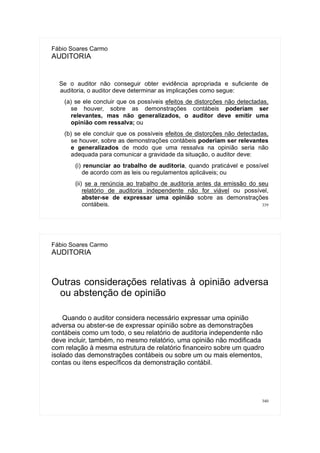 339
Fábio Soares Carmo
AUDITORIA
Se o auditor não conseguir obter evidência apropriada e suficiente de
auditoria, o auditor deve determinar as implicações como segue:
(a) se ele concluir que os possíveis efeitos de distorções não detectadas,
se houver, sobre as demonstrações contábeis poderiam ser
relevantes, mas não generalizados, o auditor deve emitir uma
opinião com ressalva; ou
(b) se ele concluir que os possíveis efeitos de distorções não detectadas,
se houver, sobre as demonstrações contábeis poderiam ser relevantes
e generalizados de modo que uma ressalva na opinião seria não
adequada para comunicar a gravidade da situação, o auditor deve:
(i) renunciar ao trabalho de auditoria, quando praticável e possível
de acordo com as leis ou regulamentos aplicáveis; ou
(ii) se a renúncia ao trabalho de auditoria antes da emissão do seu
relatório de auditoria independente não for viável ou possível,
abster-se de expressar uma opinião sobre as demonstrações
contábeis.
340
Fábio Soares Carmo
AUDITORIA
Outras considerações relativas à opinião adversa
ou abstenção de opinião
Quando o auditor considera necessário expressar uma opinião
adversa ou abster-se de expressar opinião sobre as demonstrações
contábeis como um todo, o seu relatório de auditoria independente não
deve incluir, também, no mesmo relatório, uma opinião não modificada
com relação à mesma estrutura de relatório financeiro sobre um quadro
isolado das demonstrações contábeis ou sobre um ou mais elementos,
contas ou itens específicos da demonstração contábil.
 