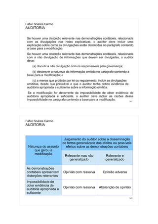 341
Fábio Soares Carmo
AUDITORIA
Se houver uma distorção relevante nas demonstrações contábeis, relacionada
com as divulgações nas notas explicativas, o auditor deve incluir uma
explicação sobre como as divulgações estão distorcidas no parágrafo contendo
a base para a modificação.
Se houver uma distorção relevante das demonstrações contábeis, relacionada
com a não divulgação de informações que devem ser divulgadas, o auditor
deve:
(a) discutir a não divulgação com os responsáveis pela governança;
(b) descrever a natureza da informação omitida no parágrafo contendo a
base para a modificação; e
(c) a menos que proibido por lei ou regulamento, incluir as divulgações
omitidas, desde que praticável e que o auditor tenha obtido evidência de
auditoria apropriada e suficiente sobre a informação omitida.
Se a modificação for decorrente da impossibilidade de obter evidência de
auditoria apropriada e suficiente, o auditor deve incluir as razões dessa
impossibilidade no parágrafo contendo a base para a modificação.
342
Fábio Soares Carmo
AUDITORIA
Natureza do assunto
que gerou a
modificação
Julgamento do auditor sobre a disseminação
de forma generalizada dos efeitos ou possíveis
efeitos sobre as demonstrações contábeis
Relevante mas não
generalizado
Relevante e
generalizado
As demonstrações
contábeis apresentam
distorções relevantes
Opinião com ressalva Opinião adversa
Impossibilidade de
obter evidência de
auditoria apropriada e
suficiente
Opinião com ressalva Abstenção de opinião
 