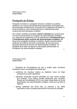 343
Fábio Soares Carmo
AUDITORIA
Parágrafo de Ênfase
Parágrafo de ênfase é o parágrafo incluído no relatório de auditoria
referente a um assunto apropriadamente apresentado ou divulgado nas
demonstrações contábeis que, de acordo com o julgamento do auditor, é
de tal importância, que é fundamental para o entendimento pelos
usuários das demonstrações contábeis.
Se o auditor considera necessário chamar a atenção dos usuários para
um assunto apresentado ou divulgado nas demonstrações contábeis
que, segundo seu julgamento, tem tal importância e é fundamental para
o entendimento pelos usuários das demonstrações contábeis, ele
deve incluir parágrafo de ênfase no relatório, desde que tenha obtido
evidência de auditoria suficiente e apropriada, de que não houve
distorção relevante do assunto nas demonstrações contábeis. Tal
parágrafo deve referir-se apenas a informações apresentadas ou
divulgadas nas demonstrações contábeis.
344
Fábio Soares Carmo
AUDITORIA
Exemplos de circunstâncias em que o auditor pode considerar
necessário incluir um parágrafo de ênfase são:
● existência de incerteza relativa ao desfecho futuro de litígio
excepcional ou ação regulatória;
● aplicação antecipada (quando permitido) de nova norma contábil
(por exemplo, nova prática contábil introduzida pelo Conselho
Federal de Contabilidade (CFC)) com efeito disseminado de forma
generalizada nas demonstrações contábeis, antes da sua data de
vigência;
● grande catástrofe que tenha tido, ou continue a ter, efeito
significativo sobre a posição patrimonial e financeira da entidade.
 