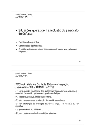 345
Fábio Soares Carmo
AUDITORIA
● Situações que exigem a inclusão do parágrafo
de ênfase:
● Eventos subsequentes;
● Continuidade operacional;
● Considerações especiais – divulgações adicionais realizadas pela
empresa.
346
Fábio Soares Carmo
AUDITORIA
FCC – Analista de Controle Externo – Inspeção
Governamental – TCM/CE – 2010
41. Uma opinião modificada dos auditores independentes, segundo a
natureza da opinião que contém, pode ser do tipo
(A) negativa, positiva, limpa ou contrária.
(B) com ressalva, com abstenção de opinião ou adversa.
(C) com abstenção de avaliação de provas, limpa, com ressalva ou sem
ressalva.
(D) generalizada ou contrária.
(E) sem ressalva, pericial contábil ou adversa.
 