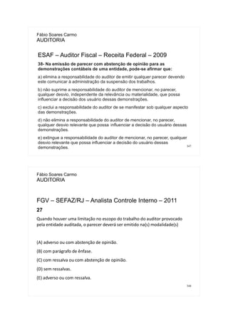 347
Fábio Soares Carmo
AUDITORIA
ESAF – Auditor Fiscal – Receita Federal – 2009
38- Na emissão de parecer com abstenção de opinião para as
demonstrações contábeis de uma entidade, pode-se afirmar que:
a) elimina a responsabilidade do auditor de emitir qualquer parecer devendo
este comunicar à administração da suspensão dos trabalhos.
b) não suprime a responsabilidade do auditor de mencionar, no parecer,
qualquer desvio, independente da relevância ou materialidade, que possa
influenciar a decisão dos usuário dessas demonstrações.
c) exclui a responsabilidade do auditor de se manifestar sob qualquer aspecto
das demonstrações.
d) não elimina a responsabilidade do auditor de mencionar, no parecer,
qualquer desvio relevante que possa influenciar a decisão do usuário dessas
demonstrações.
e) extingue a responsabilidade do auditor de mencionar, no parecer, qualquer
desvio relevante que possa influenciar a decisão do usuário dessas
demonstrações.
348
Fábio Soares Carmo
AUDITORIA
FGV – SEFAZ/RJ – Analista Controle Interno – 2011
27
Quando houver uma limitação no escopo do trabalho do auditor provocado
pela entidade auditada, o parecer deverá ser emitido na(s) modalidade(s)
(A) adverso ou com abstenção de opinião.
(B) com parágrafo de ênfase.
(C) com ressalva ou com abstenção de opinião.
(D) sem ressalvas.
(E) adverso ou com ressalva.
 