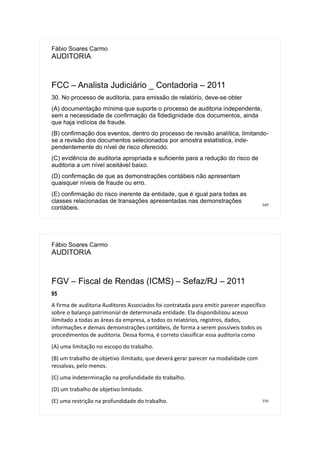 349
Fábio Soares Carmo
AUDITORIA
FCC – Analista Judiciário _ Contadoria – 2011
30. No processo de auditoria, para emissão de relatório, deve-se obter
(A) documentação mínima que suporte o processo de auditoria independente,
sem a necessidade de confirmação da fidedignidade dos documentos, ainda
que haja indícios de fraude.
(B) confirmação dos eventos, dentro do processo de revisão analítica, limitando-
se a revisão dos documentos selecionados por amostra estatística, inde-
pendentemente do nível de risco oferecido.
(C) evidência de auditoria apropriada e suficiente para a redução do risco de
auditoria a um nível aceitável baixo.
(D) confirmação de que as demonstrações contábeis não apresentam
quaisquer níveis de fraude ou erro.
(E) confirmação do risco inerente da entidade, que é igual para todas as
classes relacionadas de transações apresentadas nas demonstrações
contábeis.
350
Fábio Soares Carmo
AUDITORIA
FGV – Fiscal de Rendas (ICMS) – Sefaz/RJ – 2011
95
A firma de auditoria Auditores Associados foi contratada para emitir parecer específico
sobre o balanço patrimonial de determinada entidade. Ela disponibilizou acesso
ilimitado a todas as áreas da empresa, a todos os relatórios, registros, dados,
informações e demais demonstrações contábeis, de forma a serem possíveis todos os
procedimentos de auditoria. Dessa forma, é correto classificar essa auditoria como
(A) uma limitação no escopo do trabalho.
(B) um trabalho de objetivo ilimitado, que deverá gerar parecer na modalidade com
ressalvas, pelo menos.
(C) uma indeterminação na profundidade do trabalho.
(D) um trabalho de objetivo limitado.
(E) uma restrição na profundidade do trabalho.
 