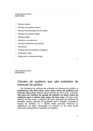 35
Fábio Soares Carmo
AUDITORIA
● Serviços fiscais
● Serviços de auditoria interna
● Serviços de tecnologia da informação
● Serviços de suporte a litígio
● Serviços legais
● Serviços e recrutamento
● Serviços financeiros corporativos
● Honorários
● Políticas de remuneração e avaliação
● Presentes e afins
● Litígio real ou ameaça de litígio
36
Fábio Soares Carmo
AUDITORIA
Clientes de auditoria que são entidades de
interesse do público
Em trabalhos de auditoria de entidade de interesse do público, o
profissional não deve atuar como sócio chave da auditoria por
mais de cinco anos. Depois desse período de cinco anos, a pessoa
não deve ser membro da equipe de trabalho ou sócio chave da
auditoria para o cliente pelo prazo de dois anos. Durante esse
período de dois anos, a pessoa não deve participar da auditoria da
entidade, efetuar controle de qualidade para o trabalho, consultar a
equipe de trabalho ou o cliente sobre assuntos técnicos ou
específicos do setor, transações ou eventos ou de outra forma
influenciar diretamente o resultado do trabalho.
 