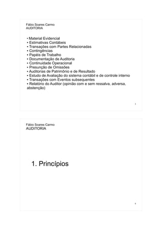 3
Fábio Soares Carmo
AUDITORIA
●
Material Evidencial
● Estimativas Contábeis
● Transações com Partes Relacionadas
● Contingências
● Papéis de Trabalho
● Documentação de Auditoria
● Continuidade Operacional
● Presunção de Omissões
● Auditorias de Patrimônio e de Resultado
● Estudo de Avaliação do sistema contábil e de controle interno
● Transações com Eventos subsequentes
● Relatório do Auditor (opinião com e sem ressalva, adversa,
abstenção)
4
Fábio Soares Carmo
AUDITORIA
1. Princípios
 