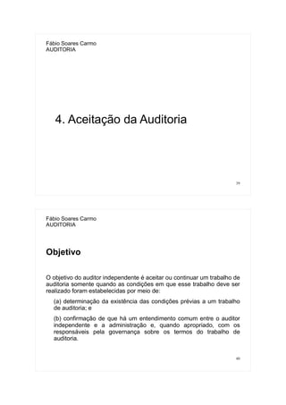 39
Fábio Soares Carmo
AUDITORIA
4. Aceitação da Auditoria
40
Fábio Soares Carmo
AUDITORIA
Objetivo
O objetivo do auditor independente é aceitar ou continuar um trabalho de
auditoria somente quando as condições em que esse trabalho deve ser
realizado foram estabelecidas por meio de:
(a) determinação da existência das condições prévias a um trabalho
de auditoria; e
(b) confirmação de que há um entendimento comum entre o auditor
independente e a administração e, quando apropriado, com os
responsáveis pela governança sobre os termos do trabalho de
auditoria.
 