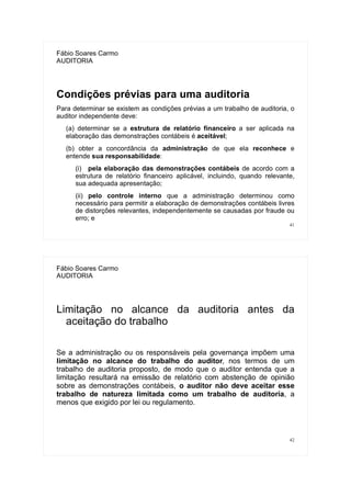 41
Fábio Soares Carmo
AUDITORIA
Condições prévias para uma auditoria
Para determinar se existem as condições prévias a um trabalho de auditoria, o
auditor independente deve:
(a) determinar se a estrutura de relatório financeiro a ser aplicada na
elaboração das demonstrações contábeis é aceitável;
(b) obter a concordância da administração de que ela reconhece e
entende sua responsabilidade:
(i) pela elaboração das demonstrações contábeis de acordo com a
estrutura de relatório financeiro aplicável, incluindo, quando relevante,
sua adequada apresentação;
(ii) pelo controle interno que a administração determinou como
necessário para permitir a elaboração de demonstrações contábeis livres
de distorções relevantes, independentemente se causadas por fraude ou
erro; e
42
Fábio Soares Carmo
AUDITORIA
Limitação no alcance da auditoria antes da
aceitação do trabalho
Se a administração ou os responsáveis pela governança impõem uma
limitação no alcance do trabalho do auditor, nos termos de um
trabalho de auditoria proposto, de modo que o auditor entenda que a
limitação resultará na emissão de relatório com abstenção de opinião
sobre as demonstrações contábeis, o auditor não deve aceitar esse
trabalho de natureza limitada como um trabalho de auditoria, a
menos que exigido por lei ou regulamento.
 