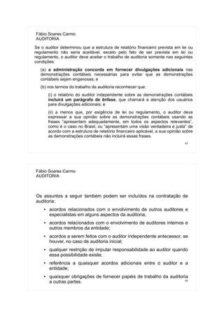 45
Fábio Soares Carmo
AUDITORIA
Se o auditor determinou que a estrutura de relatório financeiro prevista em lei ou
regulamento não seria aceitável, exceto pelo fato de ser prevista em lei ou
regulamento, o auditor deve aceitar o trabalho de auditoria somente nas seguintes
condições:
(a) a administração concorda em fornecer divulgações adicionais nas
demonstrações contábeis necessárias para evitar que as demonstrações
contábeis sejam enganosas; e
(b) nos termos do trabalho de auditoria reconhecer que:
(i) o relatório do auditor independente sobre as demonstrações contábeis
incluirá um parágrafo de ênfase, que chamará a atenção dos usuários
para divulgações adicionais; e
(ii) a menos que, por exigência de lei ou regulamento, o auditor deva
expressar a sua opinião sobre as demonstrações contábeis usando as
frases “apresentam adequadamente, em todos os aspectos relevantes”,
como é o caso no Brasil, ou “apresentam uma visão verdadeira e justa” de
acordo com a estrutura de relatório financeiro aplicável, a sua opinião sobre
as demonstrações contábeis não incluirá essas frases.
46
Fábio Soares Carmo
AUDITORIA
Os assuntos a seguir também podem ser incluídos na contratação de
auditoria:
● acordos relacionados com o envolvimento de outros auditores e
especialistas em alguns aspectos da auditoria;
● acordos relacionados com o envolvimento de auditores internos e
outros membros da entidade;
● acordos a serem feitos com o auditor independente antecessor, se
houver, no caso de auditoria inicial;
● qualquer restrição de imputar responsabilidade ao auditor quando
essa possibilidade existe;
● referência a quaisquer acordos adicionais entre o auditor e a
entidade;
● quaisquer obrigações de fornecer papéis de trabalho da auditoria
a outras partes.
 