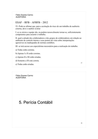 47
Fábio Soares Carmo
AUDITORIA
ESAF – RFB – AFRFB – 2012
52- Pode-se afirmar que, para a aceitação do risco de um trabalho de auditoria
externa, deve o auditor avaliar
I. se os sócios e equipe são, ou podem razoavelmente tornar-se, suficientemente
competentes para assumir o trabalho.
II. qual a atitude dos colaboradores e dos grupos de colaboradores em relação ao
ambiente de controle interno e seus pontos de vista sobre interpretações
agressivas ou inadequadas de normas contábeis.
III. se terá acesso aos especialistas necessários para a realização do trabalho.
a) Todas estão corretas.
b) Apenas I e II estão corretas.
c) Apenas II e III estão erradas.
d) Somente a III está correta.
e) Todas estão erradas.
48
Fábio Soares Carmo
AUDITORIA
5. Perícia Contábil
 