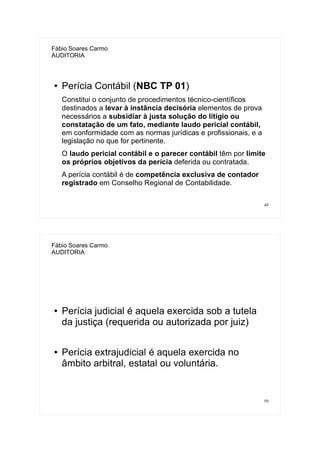 49
Fábio Soares Carmo
AUDITORIA
● Perícia Contábil (NBC TP 01)
Constitui o conjunto de procedimentos técnico-científicos
destinados a levar à instância decisória elementos de prova
necessários a subsidiar à justa solução do litígio ou
constatação de um fato, mediante laudo pericial contábil,
em conformidade com as normas jurídicas e profissionais, e a
legislação no que for pertinente.
O laudo pericial contábil e o parecer contábil têm por limite
os próprios objetivos da perícia deferida ou contratada.
A perícia contábil é de competência exclusiva de contador
registrado em Conselho Regional de Contabilidade.
50
Fábio Soares Carmo
AUDITORIA
● Perícia judicial é aquela exercida sob a tutela
da justiça (requerida ou autorizada por juiz)
● Perícia extrajudicial é aquela exercida no
âmbito arbitral, estatal ou voluntária.
 