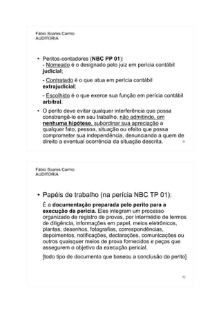51
Fábio Soares Carmo
AUDITORIA
● Peritos-contadores (NBC PP 01):
- Nomeado é o designado pelo juiz em perícia contábil
judicial;
- Contratado é o que atua em perícia contábil
extrajudicial;
- Escolhido é o que exerce sua função em perícia contábil
arbitral.
● O perito deve evitar qualquer interferência que possa
constrangê-lo em seu trabalho, não admitindo, em
nenhuma hipótese, subordinar sua apreciação a
qualquer fato, pessoa, situação ou efeito que possa
comprometer sua independência, denunciando a quem de
direito a eventual ocorrência da situação descrita.
52
Fábio Soares Carmo
AUDITORIA
● Papéis de trabalho (na perícia NBC TP 01):
É a documentação preparada pelo perito para a
execução da perícia. Eles integram um processo
organizado de registro de provas, por intermédio de termos
de diligência, informações em papel, meios eletrônicos,
plantas, desenhos, fotografias, correspondências,
depoimentos, notificações, declarações, comunicações ou
outros quaisquer meios de prova fornecidos e peças que
assegurem o objetivo da execução pericial.
[todo tipo de documento que baseou a conclusão do perito]
 