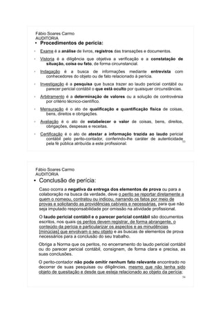 53
Fábio Soares Carmo
AUDITORIA
● Procedimentos de perícia:
✗ Exame é a análise de livros, registros das transações e documentos.
✗ Vistoria é a diligência que objetiva a verificação e a constatação de
situação, coisa ou fato, de forma circunstancial.
✗ Indagação é a busca de informações mediante entrevista com
conhecedores do objeto ou de fato relacionado à perícia.
✗ Investigação é a pesquisa que busca trazer ao laudo pericial contábil ou
parecer pericial contábil o que está oculto por quaisquer circunstâncias.
✗ Arbitramento é a determinação de valores ou a solução de controvérsia
por critério técnico-científico.
✗ Mensuração é o ato de qualificação e quantificação física de coisas,
bens, direitos e obrigações.
✗ Avaliação é o ato de estabelecer o valor de coisas, bens, direitos,
obrigações, despesas e receitas.
✗ Certificação é o ato de atestar a informação trazida ao laudo pericial
contábil pelo perito-contador, conferindo-lhe caráter de autenticidade
pela fé pública atribuída a este profissional.
54
Fábio Soares Carmo
AUDITORIA
● Conclusão de perícia:
Caso ocorra a negativa da entrega dos elementos de prova ou para a
colaboração na busca da verdade, deve o perito se reportar diretamente a
quem o nomeou, contratou ou indicou, narrando os fatos por meio de
provas e solicitando as providências cabíveis e necessárias, para que não
seja imputado responsabilidade por omissão na atividade profissional.
O laudo pericial contábil e o parecer pericial contábil são documentos
escritos, nos quais os peritos devem registrar, de forma abrangente, o
conteúdo da perícia e particularizar os aspectos e as minudências
[minúcias] que envolvam o seu objeto e as buscas de elementos de prova
necessários para a conclusão do seu trabalho.
Obriga a Norma que os peritos, no encerramento do laudo pericial contábil
ou do parecer pericial contábil, consignem, de forma clara e precisa, as
suas conclusões.
O perito-contador não pode omitir nenhum fato relevante encontrado no
decorrer de suas pesquisas ou diligências, mesmo que não tenha sido
objeto de quesitação e desde que esteja relacionado ao objeto da perícia;
 