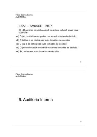 55
Fábio Soares Carmo
AUDITORIA
ESAF – Sefaz/CE – 2007
59 - O parecer pericial contábil, na esfera judicial, serve para
subsidiar:
(a) O juiz, o árbitro e as partes nas suas tomadas de decisão.
(b) O árbitro e as partes nas suas tomadas de decisão.
(c) O juiz e as partes nas suas tomadas de decisão.
(d) O perito-contador e o árbitro nas suas tomadas de decisão.
(e) As partes nas suas tomadas de decisão.
56
Fábio Soares Carmo
AUDITORIA
6. Auditoria Interna
 