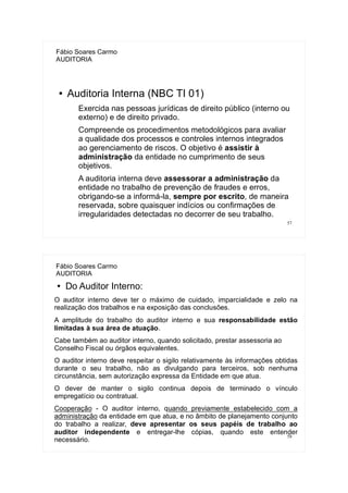 57
Fábio Soares Carmo
AUDITORIA
● Auditoria Interna (NBC TI 01)
Exercida nas pessoas jurídicas de direito público (interno ou
externo) e de direito privado.
Compreende os procedimentos metodológicos para avaliar
a qualidade dos processos e controles internos integrados
ao gerenciamento de riscos. O objetivo é assistir à
administração da entidade no cumprimento de seus
objetivos.
A auditoria interna deve assessorar a administração da
entidade no trabalho de prevenção de fraudes e erros,
obrigando-se a informá-la, sempre por escrito, de maneira
reservada, sobre quaisquer indícios ou confirmações de
irregularidades detectadas no decorrer de seu trabalho.
58
Fábio Soares Carmo
AUDITORIA
● Do Auditor Interno:
O auditor interno deve ter o máximo de cuidado, imparcialidade e zelo na
realização dos trabalhos e na exposição das conclusões.
A amplitude do trabalho do auditor interno e sua responsabilidade estão
limitadas à sua área de atuação.
Cabe também ao auditor interno, quando solicitado, prestar assessoria ao
Conselho Fiscal ou órgãos equivalentes.
O auditor interno deve respeitar o sigilo relativamente às informações obtidas
durante o seu trabalho, não as divulgando para terceiros, sob nenhuma
circunstância, sem autorização expressa da Entidade em que atua.
O dever de manter o sigilo continua depois de terminado o vínculo
empregatício ou contratual.
Cooperação - O auditor interno, quando previamente estabelecido com a
administração da entidade em que atua, e no âmbito de planejamento conjunto
do trabalho a realizar, deve apresentar os seus papéis de trabalho ao
auditor independente e entregar-lhe cópias, quando este entender
necessário.
 