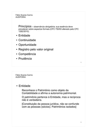 5
Fábio Soares Carmo
AUDITORIA
Princípios – observância obrigatória; sua essência deve
prevalecer sobre aspectos formais (CFC 750/93 alterado pelo CFC
1282/2010).
● Entidade
● Continuidade
● Oportunidade
● Registro pelo valor original
● Competência
● Prudência
6
Fábio Soares Carmo
AUDITORIA
● Entidade
Reconhece o Patrimônio como objeto da
Contabilidade e afirma a autonomia patrimonial.
O patrimônio pertence à Entidade, mas a recíproca
não é verdadeira.
[Constituição da pessoa jurídica, não se confunde
com as pessoas (sócios). Patrimônios isolados]
 